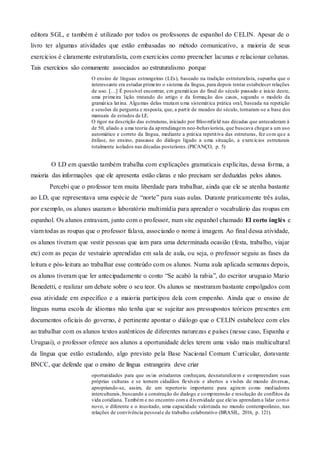 editora SGL, e também é utilizado por todos os professores de espanhol do CELIN. Apesar de o
livro ter algumas atividades que estão embasadas no método comunicativo, a maioria de seus
exercícios é claramente estruturalista, com exercícios como preencher lacunas e relacionar colunas.
Tais exercícios são comumente associados ao estruturalismo porque
O ensino de línguas estrangeiras (LEs), baseado na tradição estruturalista, supunha que o
interessante era estudar primeiro o sistema da língua, para depois tentar estabelecer relações
de uso. […] É possível encontrar, em gramáticas do final do século passado e início deste,
uma primeira lição tratando do artigo e da formação dos casos, segundo o modelo da
gramática latina. Algumas delas traziam uma sistemática prática oral, baseada na repetição
e sessões de pergunta e resposta, que, a partir de meados do século, tornaram-se a base dos
manuais de estudos de LE.
O rigor na descrição das estruturas, iniciado por Bloomfield nas décadas que antecederam à
de 50, aliado a uma teoria da aprendizagem neo-behaviorista, que buscava chegar a um uso
automático e correto da língua, mediante a prática repetitiva das estruturas, fez com que a
ênfase, no ensino, passasse do diálogo ligado a uma situação, a exercícios estruturais
totalmente isolados nas décadas posteriores.(PICANÇO, p. 5)
O LD em questão também trabalha com explicações gramaticais explícitas, dessa forma, a
maioria das informações que ele apresenta estão claras e não precisam ser deduzidas pelos alunos.
Percebi que o professor tem muita liberdade para trabalhar, ainda que ele se atenha bastante
ao LD, que representava uma espécie de “norte” para suas aulas. Durante praticamente três aulas,
por exemplo, os alunos usaram o laboratório multimídia para aprender o vocabulário das roupas em
espanhol. Os alunos entravam, junto com o professor, num site espanhol chamado El corto inglés e
viam todas as roupas que o professor falava, associando o nome à imagem. Ao final dessa atividade,
os alunos tiveram que vestir pessoas que iam para uma determinada ocasião (festa, trabalho, viajar
etc) com as peças de vestuário aprendidas em sala de aula, ou seja, o professor seguiu as fases da
leitura e pós-leitura ao trabalhar esse conteúdo com os alunos. Numa aula aplicada semanas depois,
os alunos tiveram que ler antecipadamente o conto “Se acabó la rabia”, do escritor uruguaio Mario
Benedetti, e realizar um debate sobre o seu teor. Os alunos se mostraram bastante empolgados com
essa atividade em específico e a maioria participou dela com empenho. Ainda que o ensino de
línguas numa escola de idiomas não tenha que se sujeitar aos pressupostos teóricos presentes em
documentos oficiais do governo, é pertinente apontar o diálogo que o CELIN estabelece com eles
ao trabalhar com os alunos textos autênticos de diferentes naturezas e países (nesse caso, Espanha e
Uruguai), o professor oferece aos alunos a oportunidade deles terem uma visão mais multicultural
da língua que estão estudando, algo previsto pela Base Nacional Comum Curricular, doravante
BNCC, que defende que o ensino de língua estrangeira deve criar
oportunidades para que os/as estudantes conheçam, desnaturalizem e compreendam suas
próprias culturas e se tornem cidadãos flexíveis e abertos a visões de mundo diversas,
apropriando-se, assim, de um repertorio importante para agirem como mediadores
interculturais, buscando a construção do dialogo e compreensão e resolução de conflitos da
vida cotidiana. Também e no encontro coma diversidade que ele/as aprendama lidar como
novo, o diferente e o inusitado, uma capacidade valorizada no mundo contemporâneo, nas
relações de convivência pessoale de trabalho colaborativo (BRASIL, 2016, p. 121).
 