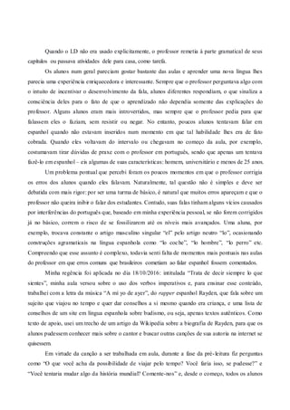 Quando o LD não era usado explicitamente, o professor remetia à parte gramatical de seus
capítulos ou passava atividades dele para casa, como tarefa.
Os alunos num geral pareciam gostar bastante das aulas e aprender uma nova língua lhes
parecia uma experiência enriquecedora e interessante. Sempre que o professor perguntava algo com
o intuito de incentivar o desenvolvimento da fala, alunos diferentes respondiam, o que sinaliza a
consciência deles para o fato de que o aprendizado não dependia somente das explicações do
professor. Alguns alunos eram mais introvertidos, mas sempre que o professor pedia para que
falassem eles o faziam, sem resistir ou negar. No entanto, poucos alunos tentavam falar em
espanhol quando não estavam inseridos num momento em que tal habilidade lhes era de fato
cobrada. Quando eles voltavam do intervalo ou chegavam no começo da aula, por exemplo,
costumavam tirar dúvidas de praxe com o professor em português, sendo que apenas um tentava
fazê-lo em espanhol – eis algumas de suas características: homem, universitário e menos de 25 anos.
Um problema pontual que percebi foram os poucos momentos em que o professor corrigia
os erros dos alunos quando eles falavam. Naturalmente, tal questão não é simples e deve ser
debatida com mais rigor: por ser uma turma de básico, é natural que muitos erros apareçam e que o
professor não queira inibir o falar dos estudantes. Contudo, suas falas tinham alguns vícios causados
por interferências do português que, baseado em minha experiência pessoal, se não forem corrigidos
já no básico, correm o risco de se fossilizarem até os níveis mais avançados. Uma aluna, por
exemplo, trocava constante o artigo masculino singular “el” pelo artigo neutro “lo”, ocasionando
construções agramaticais na língua espanhola como “lo coche”, “lo hombre”, “lo perro” etc.
Compreendo que esse assunto é complexo, todavia senti falta de momentos mais pontuais nas aulas
do professor em que erros comuns que brasileiros cometiam ao falar espanhol fossem comentados.
Minha regência foi aplicada no dia 18/10/2016: intitulada “Trata de decir siempre lo que
sientes”, minha aula versou sobre o uso dos verbos imperativos e, para ensinar esse conteúdo,
trabalhei com a letra da música “A mí yo de ayer”, do rapper espanhol Rayden, que fala sobre um
sujeito que viajou no tempo e quer dar conselhos a si mesmo quando era criança, e uma lista de
conselhos de um site em língua espanhola sobre budismo, ou seja, apenas textos autênticos. Como
texto de apoio, usei um trecho de um artigo da Wikipedia sobre a biografia de Rayden, para que os
alunos pudessem conhecer mais sobre o cantor e buscar outras canções de sua autoria na internet se
quisessem.
Em virtude da canção a ser trabalhada em aula, durante a fase da pré-leitura fiz perguntas
como “O que você acha da possibilidade de viajar pelo tempo? Você faria isso, se pudesse?” e
“Você tentaria mudar algo da história mundial? Comente-nos” e, desde o começo, todos os alunos
 