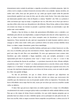 demonstraram muita vontade de participar e empenho em realizar as atividades propostas. Após ler
a letra e ouvir a canção, os alunos tiveram de conversar sobre o seu conteúdo. Apenas um deles, um
senhor mais velho, disse que não gostava de rap, ainda que aquela canção tenha lhe parecido
razoavelmente agradável, por causa da letra, que ele achou muito bonita. Uma outra aluna traçou
um interessante paralelo entre a letra de Rayden e a música “Epitáfio”, dos Titãs: se a primeira é
sobre um homem que viaja no tempo, a segunda por sua vez, fala sobre um eu lírico que morreu e
sua alma reflete sobre como sua vida poderia ter sido diferente. Dessa forma, ambas as letras tinham
em comum esse desejo em retornar ao passado e questionar atitudes já concretizadas e que não
podem mais serem mudadas.
Durante a fase da leitura, os alunos não apresentaram dificuldades com o conteúdo a ser
trabalhado, pois além de sua simplicidade, a canção de Rayden está cheia de verbos imperativos, ou
seja, os alunos tiveram contato com vários exemplos antes de discutirmos o uso de verbos
imperativos. Nesse momento da aula, optei por esquematizar de modo bastante explícito como se
conjuga os verbos nesse modo verbal, pois o professor efetivo da turma costuma trabalhar dessa
forma e os alunos sempre demonstram gostar dessa metodologia.
Ao trabalhar com a lista de conselhos budistas, pedi para que os alunos lessem em voz alta,
um a um, os conselhos, para que eles exercitassem a leitura. Alguns tiveram dificuldades, mas num
geral essa etapa da aula fluiu com naturalidade. Os erros que apareceram eram comuns entre
brasileiros que estão estudando a língua espanhola, como, por exemplo, pronunciar o som
representado pela letra S em palavras como “casa” e “mesa” como /z/ e não /s/ - o som /z/ não
existe em nenhuma das facetas do castelhano – e a pronúncia incorreta de rótico vibrante múltiplo:
em palavras como “recto” e “carrera”, os alunos pronunciavam os sons dos róticos como vibrante
simples ou o /r/ retroflexo. Somente após todos terminarem a leitura que eu apontei esses erros e fiz
com que eles repetissem algumas palavras com róticos da forma correta, como um modo de ajudá-
los a fixar essa questão da língua.
Na fase da pós-leitura, em que os alunos devem comprovar que adquiriram um
conhecimento novo produzindo algo em cima dele, solicitei aos alunos que escrevessem três
conselhos que eles dariam aos seus eus do passado usando verbos no imperativo. Novamente, não
houve dificuldades nessa etapa final da aula, exceto por um aluno que escreveu conselhos usando
verbos no infinitivo.
O único fator que provocou imprevistos em minha regência foi o tempo: tive dificuldades
em administrá-lo de modo a conseguir aplicar todas as atividades de minha unidade didática em sala.
Para que as três etapas de leitura fossem concluídas, tive que omitir algumas perguntas que eu
pretendia fazer aos alunos em sala e trabalhar apenas com as principais de cada parte da aula. Ao
fazer essa escolha, todas as etapas essenciais foram cumpridas sem problemas e sobrou cerca de 10
 