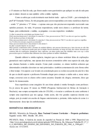 a 15 minutos ao final da aula, que foram usados num questionário que apliquei na sala de aula para
que os alunos dessem as suas opiniões sobre a minha regência.
Como eu sabia que a aula terminaria num horário tarde – após as 21h30 –, por orientação da
profª drª Fernanda Veloso, fiz três perguntas para serem respondidas com notas numéricas objetivas
– sendo “1” péssimo e “5” ótimo – e apenas uma que eles precisavam responder escrevendo suas
opiniões pessoais. Ao todo, 10 pessoas responderam, sendo nove alunos e o professor da turma.
Segue, para conhecimento e análise, as perguntas e os seus respectivos resultados:
1) ¿Qué te pareció las actividades que hicimos hoy?
Cinco pessoas deramnota 5, três deram 4 e uma deu 3. Uma pessoa escreveu “M/A” e eu não sei o que isso significa.
2) ¿El profesorusó bien el videoclip?
Cinco pessoas deramnota 5, três deram 4 e uma deu 2. Uma pessoa escreveu “M/A” e eu não sei o que is so significa.
3) ¿Y la lista de consejos,te gustó su contenido?
Cinco pessoas deramnota 5, duas deram 4 e três deram 3.
4) ¿Qué se puede mejorar en esa clase?
Duas pessoas comentaram sobre o formato da unidade didática, três pessoas disseram que a letra deveria ter sido lida
mais de uma vez, uma pessoa pediu para que as duplas fossem alternadas ao longo da aula, dois alunos disseram que
sentiram falta de explicações gramaticais mais explícitas, um aluno pediu para não trabalhar mais com rap e outra
pessoa disse que os vocábulos mais diferentes dos textos podiam ser melhor trabalhados.
Quando elaborei a minha regência, imaginei que os alunos sentiriam faltas de explicações
gramaticais mais explícitas, mas apenas dois teceram comentários sobre esse aspecto da aula, algo
que chamou bastante a minha atenção. Como pude constatar, os alunos também acharam que
determinados conteúdos deveriam ser mais priorizados e também comentaram de certa forma sobre
o fator tempo. Um aspecto a ser levado em consideração para se avaliar esse ponto da aula foi o fato
de que eu decidi esperar a professora Fernanda chegar para começar a minha aula e, nesse meio-
tempo, conversei com os alunos sobre outros assuntos. Quando ela chegou, entretanto, disse que
fazê-lo foi desnecessário.
Essa experiência como estagiário foi um ótimo adendo à minha formação como professor.
Eu já estava há quase 18 meses no PIBID (Programa Institucional de Bolsas de Iniciação à
Docência), mas sempre acompanhei aulas do CELEM, e vivenciar o cotidiano de outro ambiente é
sempre uma experiência que nos agrega. Ainda assim, não tive grandes surpresas durante esse
estágio, pois já estudei em escolas de línguas anteriormente e, portanto, tinha noções de como é o
funcionamento desse tipo de estabelecimento.
REFERÊNCIAS BIBLIOGRÁFICAS
BRASIL. Ministério da Educação. Base Nacional Comum Curricular – Proposta preliminar.
Segunda versão. MEC. Brasília: DF, 2016.
PICANÇO, Deise. A história do ensino de espanhol no Paraná de 1960 a 1990. Disponível em
<http://www.portalanpedsul.com.br/admin/uploads/1999/Historia_Da_Educacao/Trabalho/05_27_2
4_A_HISTORIA_DO_ENSINO_DO_ESPANHOL_NO_PARANA_DE_1960_A_1990.pdf>.
Acesso em: 13/12/2016.
 