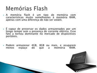    A memória flash é um tipo de memória com
    características muito semelhantes à memória RAM,
    apenas com uma diferença de não ser volátil.


   É capaz de preservar os dados armazenados por um
    longo tempo sem a presença de corrente elétrica. Esse
    fato a tornou dominante no mercado de dispositivos
    portáteis.


   Podem armazenar 4GB, 8GB ou mais, e ocuparem
    menos   espaço  do   que  a  memória    RAM.
 