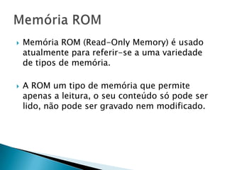    Memória ROM (Read-Only Memory) é usado
    atualmente para referir-se a uma variedade
    de tipos de memória.

   A ROM um tipo de memória que permite
    apenas a leitura, o seu conteúdo só pode ser
    lido, não pode ser gravado nem modificado.
 