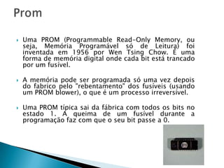    Uma PROM (Programmable Read-Only Memory, ou
    seja, Memória Programável só de Leitura) foi
    inventada em 1956 por Wen Tsing Chow. É uma
    forma de memória digital onde cada bit está trancado
    por um fusível.

   A memória pode ser programada só uma vez depois
    do fabrico pelo "rebentamento" dos fusíveis (usando
    um PROM blower), o que é um processo irreversível.

   Uma PROM típica sai da fábrica com todos os bits no
    estado 1. A queima de um fusível durante a
    programação faz com que o seu bit passe a 0.
 