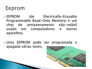    EEPROM     (de    Electrically-Erasable
    Programmable Read-Only Memory) é um
    chip de armazenamento não-volátil
    usado em computadores e outros
    aparelhos.

   Uma EEPROM pode ser programada e
    apagada várias vezes.
 