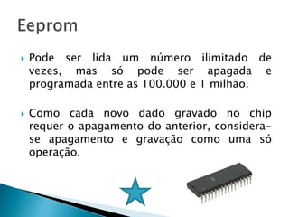    Pode ser lida um número ilimitado de
    vezes, mas só pode ser apagada e
    programada entre as 100.000 e 1 milhão.

   Como cada novo dado gravado no chip
    requer o apagamento do anterior, considera-
    se apagamento e gravação como uma só
    operação.
 