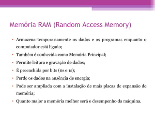 Memória RAM (Random Access Memory) Armazena temporariamente os dados e os programas enquanto o computador está ligado; Também é conhecida como Memória Principal; Permite leitura e gravação de dados; É preenchida por bits (0s e 1s); Perde os dados na ausência de energia; Pode ser ampliada com a instalação de mais placas de expansão de memória; Quanto maior a memória melhor será o desempenho da máquina. 