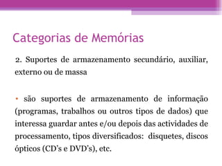 Categorias de Memórias 2. Suportes de armazenamento secundário, auxiliar, externo ou de massa são suportes de armazenamento de informação (programas, trabalhos ou outros tipos de dados) que interessa guardar antes e/ou depois das actividades de processamento, tipos diversificados:  disquetes, discos ópticos (CD’s e DVD’s), etc. 