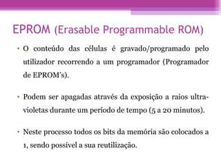 EPROM  (Erasable Programmable ROM) O conteúdo das células é gravado/programado pelo utilizador recorrendo a um programador (Programador de EPROM’s).  Podem ser apagadas através da exposição a raios ultra-violetas durante um período de tempo (5 a 20 minutos).  Neste processo todos os bits da memória são colocados a 1, sendo possível a sua reutilização. 