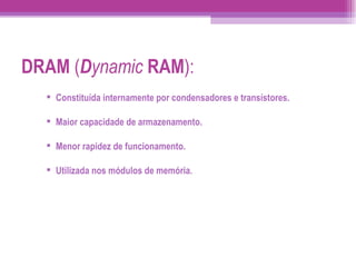 DRAM  ( D ynamic   RAM ): Constituída internamente por condensadores e transístores. Maior capacidade de armazenamento. Menor rapidez de funcionamento. Utilizada nos módulos de memória. 