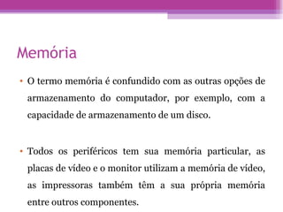Memória O termo memória é confundido com as outras opções de armazenamento do computador, por exemplo, com a capacidade de armazenamento de um disco. Todos os periféricos tem sua memória particular, as placas de vídeo e o monitor utilizam a memória de vídeo, as impressoras também têm a sua própria memória entre outros componentes. 