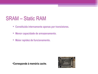 SRAM – Static RAM Constituída internamente apenas por transístores. Menor capacidade de armazenamento. Maior rapidez de funcionamento. Corresponde à memória  cache . 