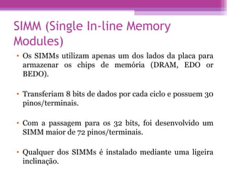 SIMM (Single In-line Memory Modules)  Os SIMMs utilizam apenas um dos lados da placa para armazenar os chips de memória (DRAM, EDO or BEDO).  Transferiam 8 bits de dados por cada ciclo e possuem 30 pinos/terminais.  Com a passagem para os 32 bits, foi desenvolvido um SIMM maior de 72 pinos/terminais.  Qualquer dos SIMMs é instalado mediante uma ligeira inclinação.  