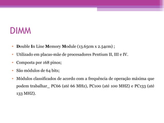 DIMM D ouble  I n Line  M emory  M odule (13.65cm x 2.54cm) ; Utilizado em placas-mãe de procesadores Pentium II, III e IV. Composta por 168 pinos; São módulos de 64 bits; Módulos classificados de acordo com a frequência de operação máxima que podem trabalhar_ PC66 (até 66 MHz), PC100 (até 100 MHZ) e PC133 (até 133 MHZ). 