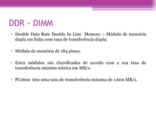 DDR - DIMM Double Data Rate Double In Line  Memory – Módulo de memória dupla em linha com taxa de transferência dupla; Módulo de memória de 184 pinos; Estes módulos são classificados de acordo com a sua taxa de transferência máxima teórica em MB/s. PC1600  têm uma taxa de transferência máxima de 1.600 MB/s. 
