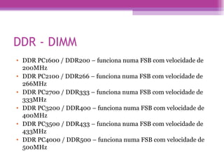 DDR - DIMM DDR PC1600 / DDR200 – funciona numa FSB com velocidade de 200MHz  DDR PC2100 / DDR266 – funciona numa FSB com velocidade de 266MHz  DDR PC2700 / DDR333 – funciona numa FSB com velocidade de 333MHz  DDR PC3200 / DDR400 – funciona numa FSB com velocidade de 400MHz  DDR PC3500 / DDR433 – funciona numa FSB com velocidade de 433MHz  DDR PC4000 / DDR500 – funciona numa FSB com velocidade de 500MHz  
