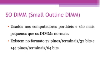 SO DIMM (Small Outline DIMM)  Usados nos computadores portáteis e são mais pequenos que os DIMMs normais.  Existem no formato 72 pinos/terminais/32 bits e 144 pinos/terminais/64 bits. 