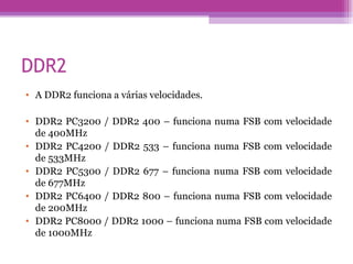 DDR2 A DDR2 funciona a várias velocidades.  DDR2 PC3200 / DDR2 400 – funciona numa FSB com velocidade de 400MHz  DDR2 PC4200 / DDR2 533 – funciona numa FSB com velocidade de 533MHz  DDR2 PC5300 / DDR2 677 – funciona numa FSB com velocidade de 677MHz DDR2 PC6400 / DDR2 800 – funciona numa FSB com velocidade de 200MHz DDR2 PC8000 / DDR2 1000 – funciona numa FSB com velocidade de 1000MHz  