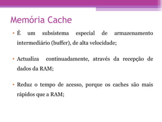 Memória Cache É um subsistema especial de armazenamento intermediário (buffer), de alta velocidade; Actualiza  continuadamente, através da recepção de dados da RAM; Reduz o tempo de acesso, porque os caches são mais rápidos que a RAM; 
