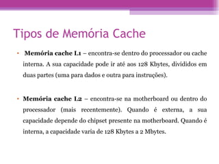 Tipos de Memória Cache   Memória cache L1  – encontra-se dentro do processador ou cache interna. A sua capacidade pode ir até aos 128 Kbytes, divididos em duas partes (uma para dados e outra para instruções).  Memória cache L2  – encontra-se na motherboard ou dentro do processador (mais recentemente). Quando é externa, a sua capacidade depende do chipset presente na motherboard. Quando é interna, a capacidade varia de 128 Kbytes a 2 Mbytes.  