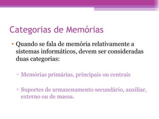 Categorias de Memórias Quando se fala de memória relativamente a sistemas informáticos, devem ser consideradas duas categorias: Memórias primárias, principais ou centrais  Suportes de armazenamento secundário, auxiliar, externo ou de massa. 