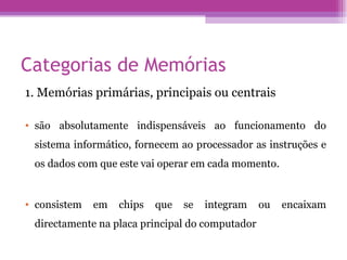 Categorias de Memórias 1. Memórias primárias, principais ou centrais são absolutamente indispensáveis ao funcionamento do sistema informático, fornecem ao processador as instruções e os dados com que este vai operar em cada momento.  consistem em chips que se integram ou encaixam directamente na placa principal do computador  