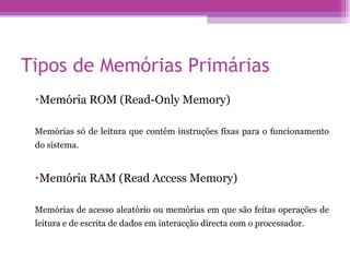 Tipos de Memórias Primárias Memória ROM (Read-Only Memory) Memórias só de leitura que contêm instruções fixas para o funcionamento do sistema. Memória RAM (Read Access Memory)  Memórias de acesso aleatório ou memórias em que são feitas operações de leitura e de escrita de dados em interacção directa com o processador. 