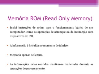 Memória ROM (Read Only Memory) Inclui instruções de rotina para o funcionamento básico de um computador, como as operações de arranque ou de interacção com dispositivos de I/O. A informação é incluída no momento de fabrico. Memória apenas de leitura. As informações nelas contidas mantêm-se inalteradas durante as operações de processamento. 