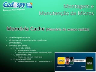 • Auxilia o processador,
• Quanto maior o cache mais rápido é o
processador,
• Dividido em níveis.
– L1 de 16 KB a 128 KB
• Armazenamento de dados
• Instruções (diz pra que dado armazenado serve)
– L2 pode ter até 12MB
• É maior que o L1 mais é mais lento
– L3 pode ter até 12MB
• Tem velocidade inferior ao L1 mas superior ao L2
 