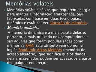 Memórias voláteis são as que requerem energia
para manter a informação armazenada. São
fabricadas com base em duas tecnologias:
dinâmica e estática. Ver alocação de memória.
 Memória dinâmica
A memória dinâmica é a mais barata delas e,
portanto, a mais utilizada nos computadores e
são aquelas que foram popularizadas como
memórias RAM. Este atributo vem do nome
inglês Randomic Acess Memory (memória de
acesso aleatório), que significa que os dados
nela armazenados podem ser acessados a partir
de qualquer endereço.
 