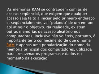As memórias RAM se contrapõem com as de
acesso seqüencial, que exigem que qualquer
acesso seja feito a iniciar pelo primeiro endereço
e, seqüencialmente, vai “pulando” de um em um
até atingir o objetivo. Na realidade, existem
outras memórias de acesso aleatório nos
computadores, inclusive não voláteis, portanto, é
importante ter o conhecimento de que o nome
RAM é apenas uma popularização do nome da
memória principal dos computadores, utilizada
para armazenar os programas e dados no
momento da execução.
 
