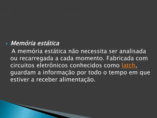  Memória estática
A memória estática não necessita ser analisada
ou recarregada a cada momento. Fabricada com
circuitos eletrônicos conhecidos como latch,
guardam a informação por todo o tempo em que
estiver a receber alimentação.
 