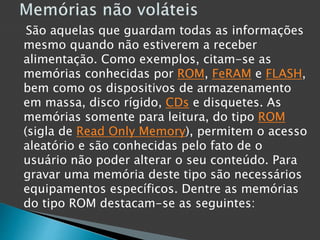 São aquelas que guardam todas as informações
mesmo quando não estiverem a receber
alimentação. Como exemplos, citam-se as
memórias conhecidas por ROM, FeRAM e FLASH,
bem como os dispositivos de armazenamento
em massa, disco rígido, CDs e disquetes. As
memórias somente para leitura, do tipo ROM
(sigla de Read Only Memory), permitem o acesso
aleatório e são conhecidas pelo fato de o
usuário não poder alterar o seu conteúdo. Para
gravar uma memória deste tipo são necessários
equipamentos específicos. Dentre as memórias
do tipo ROM destacam-se as seguintes:
 