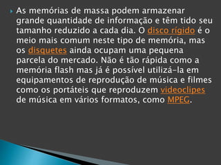  As memórias de massa podem armazenar
grande quantidade de informação e têm tido seu
tamanho reduzido a cada dia. O disco rígido é o
meio mais comum neste tipo de memória, mas
os disquetes ainda ocupam uma pequena
parcela do mercado. Não é tão rápida como a
memória flash mas já é possível utilizá-la em
equipamentos de reprodução de música e filmes
como os portáteis que reproduzem videoclipes
de música em vários formatos, como MPEG.
 