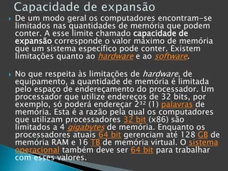  De um modo geral os computadores encontram-se
limitados nas quantidades de memória que podem
conter. A esse limite chamado capacidade de
expansão corresponde o valor máximo de memória
que um sistema específico pode conter. Existem
limitações quanto ao hardware e ao software.
 No que respeita às limitações de hardware, de
equipamento, a quantidade de memória é limitada
pelo espaço de endereçamento do processador. Um
processador que utilize endereços de 32 bits, por
exemplo, só poderá endereçar 2³² (1) palavras de
memória. Esta é a razão pela qual os computadores
que utilizam processadores 32 bit (x86) são
limitados a 4 gigabytes de memória. Enquanto os
processadores atuais 64 bit gerenciam até 128 GB de
memória RAM e 16 TB de memória virtual. O sistema
operacional também deve ser 64 bit para trabalhar
com esses valores.
 