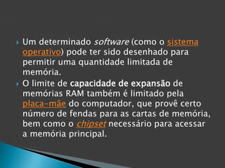  Um determinado software (como o sistema
operativo) pode ter sido desenhado para
permitir uma quantidade limitada de
memória.
 O limite de capacidade de expansão de
memórias RAM também é limitado pela
placa-mãe do computador, que provê certo
número de fendas para as cartas de memória,
bem como o chipset necessário para acessar
a memória principal.
 
