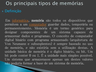 Definição
Em informática, memória são todos os dispositivos que
permitem a um computador guardar dados, temporária ou
permanentemente. Memória é um termo genérico para
designar componentes de um sistema capazes de
armazenar dados e programas. O conceito de computador
digital binário com programa armazenado (arquitetura de
Von Neumann e subseqüentes) é sempre baseado no uso
de memória, e não existiria sem a utilização destas. A
unidade básica de memória é o digito binário, ou bit. Um
bit pode conter 0 ou 1. É a unidade mais simples possível.
Um sistema que armazenasse apenas um destes valores
não poderia formar a base de um sistema de memória.
 