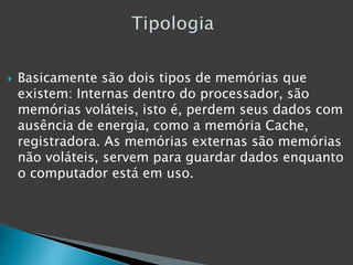  Basicamente são dois tipos de memórias que
existem: Internas dentro do processador, são
memórias voláteis, isto é, perdem seus dados com
ausência de energia, como a memória Cache,
registradora. As memórias externas são memórias
não voláteis, servem para guardar dados enquanto
o computador está em uso.
 