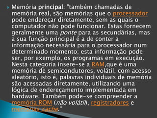  Memória principal: "também chamadas de
memória real, são memórias que o processador
pode endereçar diretamente, sem as quais o
computador não pode funcionar. Estas fornecem
geralmente uma ponte para as secundárias, mas
a sua função principal é a de conter a
informação necessária para o processador num
determinado momento; esta informação pode
ser, por exemplo, os programas em execução.
Nesta categoria insere-se a RAM,que é uma
memória de semicondutores, volátil, com acesso
aleatório, isto é, palavras individuais de memória
são acessadas diretamente, utilizando uma
lógica de endereçamento implementada em
hardware. Também pode-se compreender a
memória ROM (não volátil), registradores e
memórias cache."
 