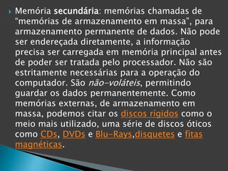  Memória secundária: memórias chamadas de
“memórias de armazenamento em massa”, para
armazenamento permanente de dados. Não pode
ser endereçada diretamente, a informação
precisa ser carregada em memória principal antes
de poder ser tratada pelo processador. Não são
estritamente necessárias para a operação do
computador. São não-voláteis, permitindo
guardar os dados permanentemente. Como
memórias externas, de armazenamento em
massa, podemos citar os discos rígidos como o
meio mais utilizado, uma série de discos óticos
como CDs, DVDs e Blu-Rays,disquetes e fitas
magnéticas.
 