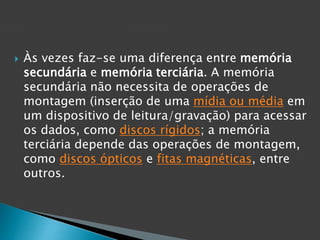  Às vezes faz-se uma diferença entre memória
secundária e memória terciária. A memória
secundária não necessita de operações de
montagem (inserção de uma mídia ou média em
um dispositivo de leitura/gravação) para acessar
os dados, como discos rígidos; a memória
terciária depende das operações de montagem,
como discos ópticos e fitas magnéticas, entre
outros.
 