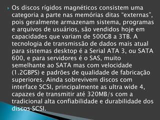  Os discos rígidos magnéticos consistem uma
categoria a parte nas memórias ditas “externas”,
pois geralmente armazenam sistema, programas
e arquivos de usuários, são vendidos hoje em
capacidades que variam de 500GB a 3TB. A
tecnologia de transmissão de dados mais atual
para sistemas desktop é a Serial ATA 3, ou SATA
600, e para servidores é o SAS, muito
semelhante ao SATA mas com velocidade
(1.2GBPS) e padrões de qualidade de fabricação
superiores. Ainda sobrevivem discos com
interface SCSI, principalmente as ultra wide 4,
capazes de transmitir até 320MB/s com a
tradicional alta confiabilidade e durabilidade dos
discos SCSI.
 