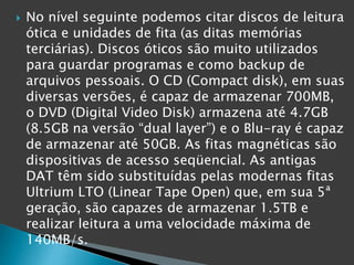  No nível seguinte podemos citar discos de leitura
ótica e unidades de fita (as ditas memórias
terciárias). Discos óticos são muito utilizados
para guardar programas e como backup de
arquivos pessoais. O CD (Compact disk), em suas
diversas versões, é capaz de armazenar 700MB,
o DVD (Digital Video Disk) armazena até 4.7GB
(8.5GB na versão “dual layer”) e o Blu-ray é capaz
de armazenar até 50GB. As fitas magnéticas são
dispositivas de acesso seqüencial. As antigas
DAT têm sido substituídas pelas modernas fitas
Ultrium LTO (Linear Tape Open) que, em sua 5ª
geração, são capazes de armazenar 1.5TB e
realizar leitura a uma velocidade máxima de
140MB/s.
 