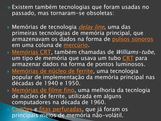  Existem também tecnologias que foram usadas no
passado, mas tornaram-se obsoletas:
 Memórias de tecnologia delay line, uma das
primeiras tecnologias de memória principal, que
armazenavam os dados na forma de pulsos sonoros
em uma coluna de mercúrio.
 Memórias CRT, também chamadas de Williams-tube,
um tipo de memória que usava um tubo CRT para
armazenar dados na forma de pontos luminosos.
 Memórias de núcleo de ferrite, uma tecnologia
popular de implementação da memória principal nas
décadas de 1940 e 1950.
 Memórias de filme fino, uma melhoria da tecnlogia
de núcleo de ferrite, utilizada em alguns
computadores na década de 1960.
 Cartões e fitas perfuradas, que já foram os
principais meios de memória não-volátil.
 