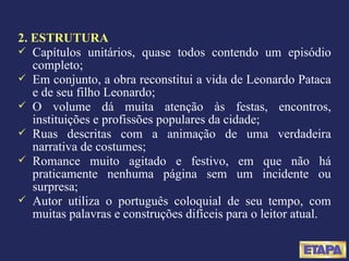 2. ESTRUTURA Capítulos unitários, quase todos contendo um episódio completo; Em conjunto, a obra reconstitui a vida de Leonardo Pataca e de seu filho Leonardo; O volume dá muita atenção às festas, encontros, instituições e profissões populares da cidade;  Ruas descritas com a animação de uma verdadeira narrativa de costumes; Romance muito agitado e festivo, em que não há praticamente nenhuma página sem um incidente ou surpresa; Autor utiliza o português coloquial de seu tempo, com muitas palavras e construções difíceis para o leitor atual. 