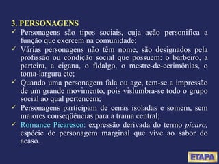 3. PERSONAGENS Personagens são tipos sociais, cuja ação personifica a função que exercem na comunidade; Várias personagens não têm nome, são designados pela profissão ou condição social que possuem: o barbeiro, a parteira, a cigana, o fidalgo, o mestre-de-cerimônias, o toma-largura etc; Quando uma personagem fala ou age, tem-se a impressão de um grande movimento, pois vislumbra-se todo o grupo social ao qual pertencem; Personagens participam de cenas isoladas e somem, sem maiores conseqüências para a trama central; Romance Picaresco:  expressão derivada do termo  pícaro,  espécie de personagem marginal que vive ao sabor do acaso. 