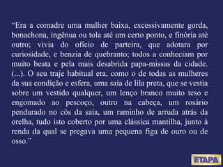 “ Era a comadre uma mulher baixa, excessivamente gorda, bonachona, ingênua ou tola até um certo ponto, e finória até outro; vivia do ofício de parteira, que adotara por curiosidade, e benzia de quebranto; todos a conheciam por muito beata e pela mais desabrida papa-missas da cidade. (...). O seu traje habitual era, como o de todas as mulheres da sua condição e esfera, uma saia de lila preta, que se vestia sobre um vestido qualquer, um lenço branco muito teso e engomado ao pescoço, outro na cabeça, um rosário pendurado no cós da saia, um raminho de arruda atrás da orelha, tudo isto coberto por uma clássica mantilha, junto à renda da qual se pregava uma pequena figa de ouro ou de osso.” 