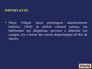 IMPORTANTE: Major Vidigal: única personagem autenticamente histórica. Chefe da polícia colonial carioca, era habilíssimo nas diligências, perverso e ditatorial nos castigos, era o horror das classes desprotegidas do Rio de Janeiro. 