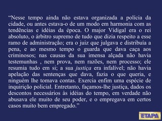 “ Nesse tempo ainda não estava organizada a polícia da cidade, ou antes estava-o de um modo em harmonia com as tendências e idéias da época. O major Vidigal era o rei absoluto, o árbitro supremo de tudo que dizia respeito a esse ramo de administração; era o juiz que julgava e distribuía a pena, e ao mesmo tempo o guarda que dava caça aos criminosos; nas causas da sua imensa alçada não havia testemunhas , nem prova, nem razões, nem processo; ele resumia tudo em si; a sua  justiça  era infalível; não havia apelação das sentenças que dava, fazia o que queria, e ninguém lhe tomava contas. Exercia enfim uma espécie de inquirição policial. Entretanto, façamos-lhe justiça, dados os descontos necessários às idéias do tempo, em verdade não abusava ele muito de seu poder, e o empregava em certos casos muito bem empregado.” 