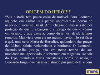 ORIGEM DO HERÓI!!!! “ Sua história tem pouca coisa de notável. Fora Leonardo algibebe em Lisboa, sua pátria; aborrecera-se porém do negócio, e viera ao Brasil. Aqui chegando, não se sabe por proteção de quem, alcançou o emprego de que o vemos empossado, e que exercia, como dissemos, desde tempos remotos. Mas viera com ele no mesmo navio, não sei fazer o quê, uma certa Maria-da-Hortaliça, quitandeira das praças de Lisboa, saloia rechonchuda e bonitona. O Leonardo, fazendo-se-lhe justiça, não era nesse tempo de sua mocidade mal-apessoado, e sobretudo era maganão. Ao sair do Tejo, estando a Maria encostada à borda do navio, o Leonardo fingiu que passava distraído por junto dela, e com 