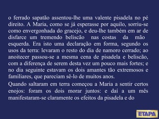 o ferrado sapatão assentou-lhe uma valente pisadela no pé direito. A Maria, como se já esperasse por aquilo, sorriu-se como envergonhada do gracejo, e deu-lhe também em ar de disfarce um tremendo beliscão  nas costas  da  mão  esquerda. Era isto uma declaração em forma, segundo os usos da terra: levaram o resto do dia de namoro cerrado; ao anoitecer passou-se a mesma cena de pisadela e beliscão, com a diferença de serem desta vez um pouco mais fortes; e no dia seguinte estavam os dois amantes tão extremosos e familiares, que pareciam sê-lo de muitos anos. Quando saltaram em terra começou a Maria a sentir certos enojos: foram os dois morar juntos: e daí a um mês manifestaram-se claramente os efeitos da pisadela e do 